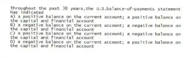 Throughout the past 30 years,the U.S.balance-of-payments statement has indicated
A) a positive balance on the current account; a positive balance on the capital and financial account
B) a negative balance on the current account; a negative balance on the capital and financial account
C) a positive balance on the current account; a negative balance on the capital and financial account
D) a negative balance on the current account; a positive balance on the capital and financial account