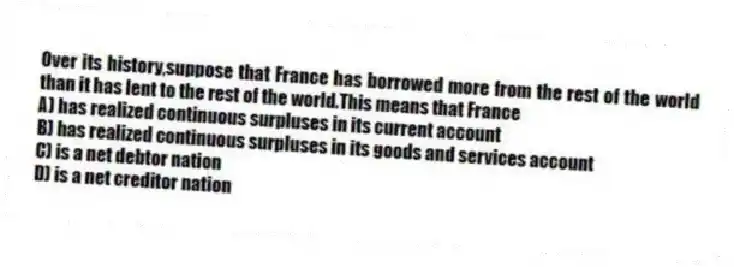 Over its history,suppose that France has borrowed more from the rest of the world than it has lent to the rest of the world.This means that France
A) has realized continuous surpluses in its current account
B) has realized continuous surpluses in its goods and services account
C) is a net debtor nation
D) is a net creditor nation