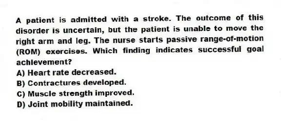 A patient is admitted with a stroke. The outcome of this disorder is uncertain, but the patient is unable to move the right arm and leg. The nurse starts passive range-of-motion (ROM) exercises. Which finding indicates successful goal achievement?
A) Heart rate decreased.
B) Contractures developed.
C) Muscle strength improved.
D) Joint mobility maintained.