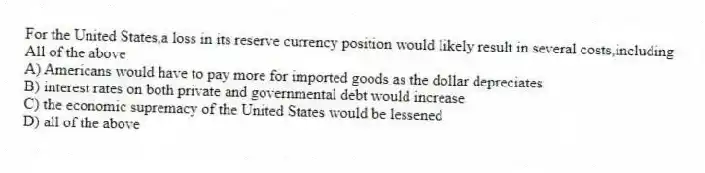 For the United States,a loss in its reserve currency position would likely result in several costs,including
All of the above
A) Americans would have to pay more for imported goods as the dollar depreciates
B) interest rates on both private and governmental debt would increase
C) the economic supremacy of the United States would be lessened
D) all of the above
