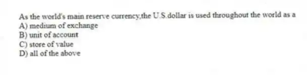 As the world's main reserve currency,the U.S.dollar is used throughout the world as a
A) medium of exchange
B) unit of account
C) store of value
D) all of the above