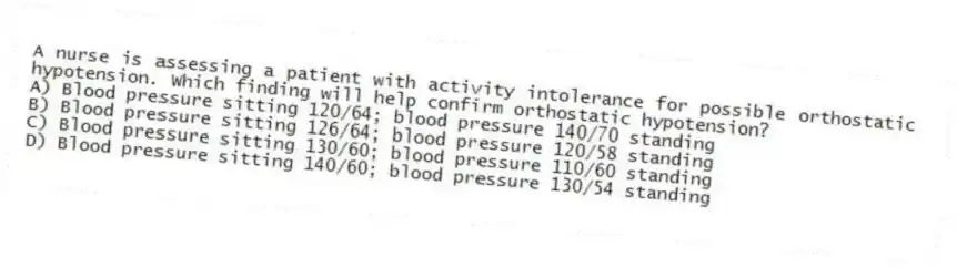 A nurse is assessing a patient with activity intolerance for possible orthostatic hypotension. Which finding will help confirm orthostatic hypotension?
A) Blood pressure sitting 120/64; blood pressure 140/70 standing
B) Blood pressure sitting 126/64; blood pressure 120/58 standing
C) Blood pressure sitting 130/60; blood pressure 110/60 standing
D) Blood pressure sitting 140/60; blood pressure 130/54 standing