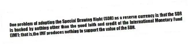One problem of adopting the Special Drawing Right (SDR) as a reserve currency is that the SDR is backed by nothing other than the good faith and credit of the International Monetary Fund (IMF); that is,the IMF produces nothing to support the value of the SDR.