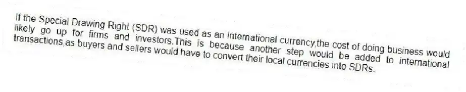 If the Special Drawing Right (SDR) was used as an international currency,the cost of doing business would likely go up for firms and investors.This is because another step would be added to international transactions,as buyers and sellers would have to convert their local currencies into SDRs.