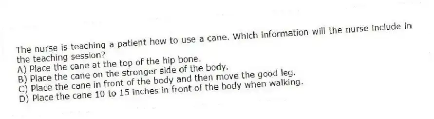 The nurse is teaching a patient how to use a cane. Which information will the nurse include in the teaching session?
A) Place the cane at the top of the hip bone.
B) Place the cane on the stronger side of the body.
C) Place the cane in front of the body and then move the good leg.
D) Place the cane 10 to 15 inches in front of the body when walking.