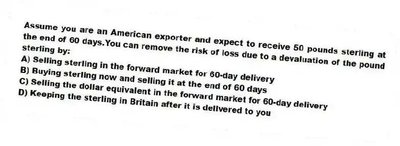 Assume you are an American exporter and expect to receive 50 pounds sterling at the end of 60 days.You can remove the risk of loss due to a devaluation of the pound sterling by:
A) Selling sterling in the forward market for 60-day delivery
B) Buying sterling now and selling it at the end of 60 days
C) Selling the dollar equivalent in the forward market for 60-day delivery
D) Keeping the sterling in Britain after it is delivered to you