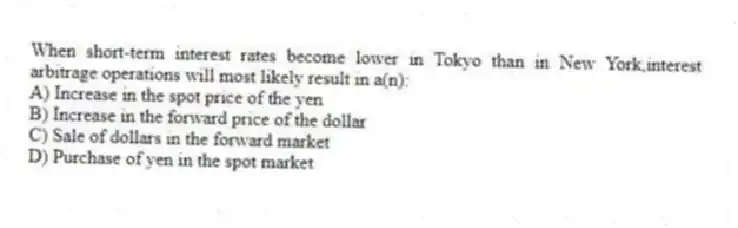 When short-term interest rates become lower in Tokyo than in New York,interest arbitrage operations will most likely result in a(n):
A) Increase in the spot price of the yen
B) Increase in the forward price of the dollar
C) Sale of dollars in the forward market
D) Purchase of yen in the spot market