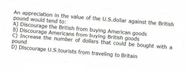 An appreciation in the value of the U.S.dollar against the British pound would tend to:
A) Discourage the British from buying American goods
B) Discourage Americans from buying British goods
C) Increase the number of dollars that could be bought with a pound
D) Discourage U.S.tourists from traveling to Britain