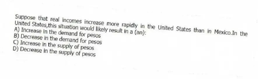 Suppose that real incomes increase more rapidly in the United States than in Mexico.In the United States,this situation would likely result in a (an):
A) Increase in the demand for pesos
B) Decrease in the demand for pesos
C) Increase in the supply of pesos
D) Decrease in the supply of pesos