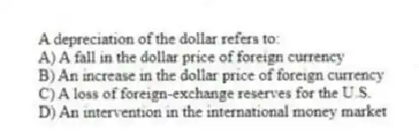A depreciation of the dollar refers to:
A) A fall in the dollar price of foreign currency
B) An increase in the dollar price of foreign currency
C) A loss of foreign-exchange reserves for the U.S.
D) An intervention in the international money market