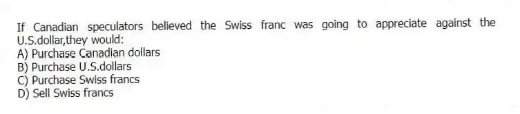 If Canadian speculators believed the Swiss franc was going to appreciate against the U.S.dollar,they would:
A) Purchase Canadian dollars
B) Purchase U.S.dollars
C) Purchase Swiss francs
D) Sell Swiss francs