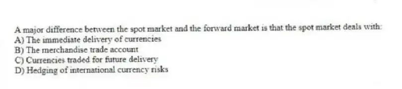 A major difference between the spot market and the forward market is that the spot market deals with:
A) The immediate delivery of currencies
B) The merchandise trade account
C) Currencies traded for future delivery
D) Hedging of international currency risks