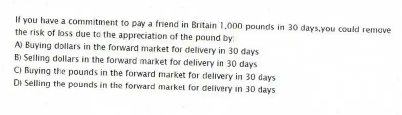 If you have a commitment to pay a friend in Britain 1,000 pounds in 30 days,you could remove the risk of loss due to the appreciation of the pound by:
A) Buying dollars in the forward market for delivery in 30 days
B) Selling dollars in the forward market for delivery in 30 days
C) Buying the pounds in the forward market for delivery in 30 days
D) Selling the pounds in the forward market for delivery in 30 days