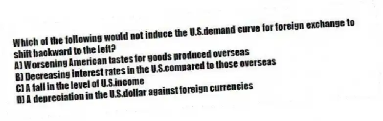 Which of the following would not induce the U.S.demand curve for foreign exchange to shift backward to the left?
A) Worsening American tastes for goods produced overseas
B) Decreasing interest rates in the U.S.compared to those overseas
C) A fall in the level of U.S.income
D) A depreciation in the U.S.dollar against foreign currencies