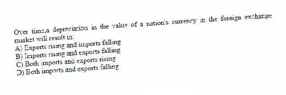 Over time,a depreciation in the value of a nation's currency in the foreign exchange market will result in:
A) Exports rising and imports falling
B) Imports rising and exports falling
C) Both imports and exports rising
D) Both imports and exports falling