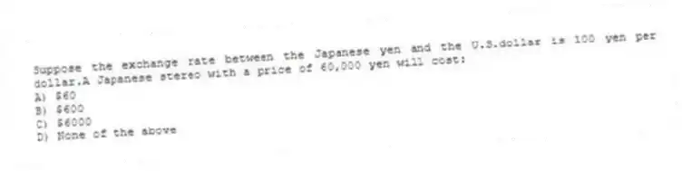 Suppose the exchange rate between the Japanese yen and the U.S.dollar is 100 yen per dollar.A Japanese stereo with a price of 60,000 yen will cost:
A) $60
B) $600
C) $6000
D) None of the above