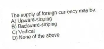 The supply of foreign currency may be:
A) Upward-sloping
B) Backward-sloping
C) Vertical
D) None of the above