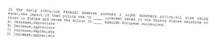 In the early 1980s,the Federal Reserve pursued a tight monetary policy.All else being equal,the impact of that policy was to ____ interest rates in the United States relative to those in Europe and cause the dollar to ____ against European currencies.
A) Decrease,depreciate
B) Decrease,appreciate
C) Increase,depreciate
D) Increase,appreciate