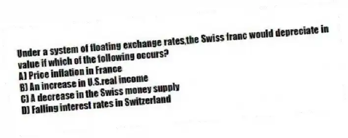 Under a system of floating exchange rates,the Swiss franc would depreciate in value if which of the following occurs?
A) Price inflation in France
B) An increase in U.S.real income
C) A decrease in the Swiss money supply
D) Falling interest rates in Switzerland