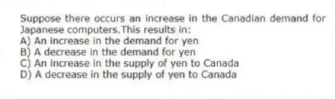 Suppose there occurs an increase in the Canadian demand for Japanese computers.This results in:
A) An increase in the demand for yen
B) A decrease in the demand for yen
C) An increase in the supply of yen to Canada
D) A decrease in the supply of yen to Canada