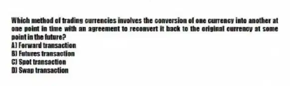 Which method of trading currencies involves the conversion of one currency into another at one point in time with an agreement to reconvert it back to the original currency at some point in the future?
A) Forward transaction
B) Futures transaction
C) Spot transaction
D) Swap transaction