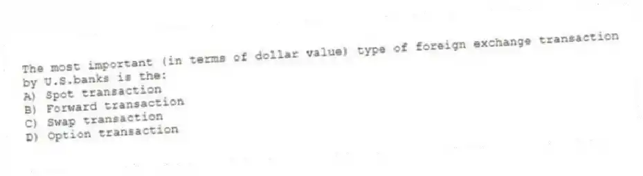 The most important (in terms of dollar value) type of foreign exchange transaction by U.S.banks is the:
A) Spot transaction
B) Forward transaction
C) Swap transaction
D) Option transaction