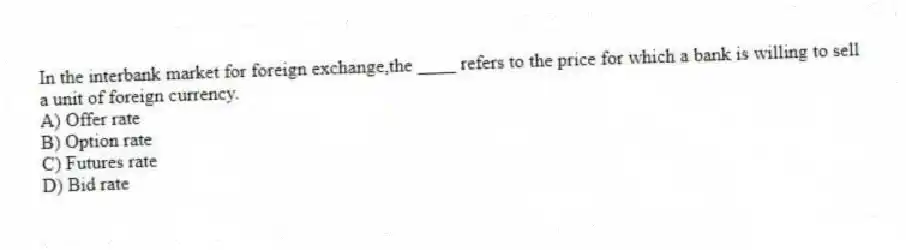 In the interbank market for foreign exchange,the ____ refers to the price for which a bank is willing to sell a unit of foreign currency.
A) Offer rate
B) Option rate
C) Futures rate
D) Bid rate