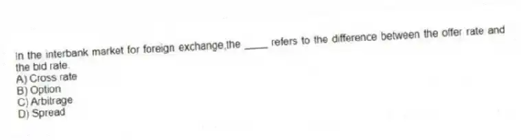 In the interbank market for foreign exchange,the ____ refers to the difference between the offer rate and the bid rate.
A) Cross rate
B) Option
C) Arbitrage
D) Spread