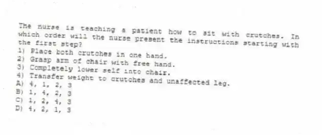 The nurse is teaching a patient how to sit with crutches. In which order will the nurse present the instructions starting with the first step?
1) Place both crutches in one hand.
2) Grasp arm of chair with free hand.
3) Completely lower self into chair.
4) Transfer weight to crutches and unaffected leg.
A) 4, 1, 2, 3
B) 1, 4, 2, 3
C) 1, 2, 4, 3
D) 4, 2, 1, 3