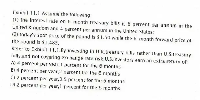Exhibit 11.1 Assume the following:
(1) the interest rate on 6-month treasury bills is 8 percent per annum in the United Kingdom and 4 percent per annum in the United States;
(2) today's spot price of the pound is $1.50 while the 6-month forward price of the pound is $1.485.
-Refer to Exhibit 11.1.By investing in U.K.treasury bills rather than U.S.treasury bills,and not covering exchange rate risk,U.S.investors earn an extra return of:
A) 4 percent per year,1 percent for the 6 months
B) 4 percent per year,2 percent for the 6 months
C) 2 percent per year,0.5 percent for the 6 months
D) 2 percent per year,1 percent for the 6 months