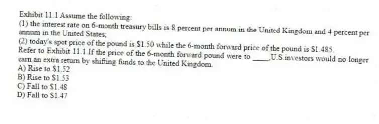 Exhibit 11.1 Assume the following:
(1) the interest rate on 6-month treasury bills is 8 percent per annum in the United Kingdom and 4 percent per annum in the United States;
(2) today's spot price of the pound is $1.50 while the 6-month forward price of the pound is $1.485.
-Refer to Exhibit 11.1.If the price of the 6-month forward pound were to ____,U.S.investors would no longer earn an extra return by shifting funds to the United Kingdom.
A) Rise to $1.52
B) Rise to $1.53
C) Fall to $1.48
D) Fall to $1.47