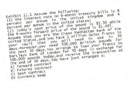Exhibit 11.1 Assume the following:
(1) the interest rate on 6-month treasury bills is 8 percent per annum in the United Kingdom and 4 percent per annum in the United States;
(2) today's spot price of the pound is $1.50 while the 6-month forward price of the pound is $1.485.
-Assume that you are the Chase Manhattan Bank of the United States,and you have 1 million Swiss francs in your vault that you will need to use in 30 days.Moreover,you need 500,000 British pounds for the next 30 days.You arrange to loan your francs to Barclays Bank of London for 30 days in exchange for 500,000 pounds today,and reverse the transaction at the end of 30 days.You have just arranged a:
A) Forward contract
B) Futures contract
C) Spot contract
D) Currency swap