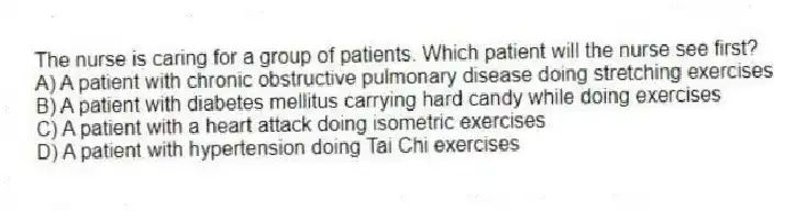 The nurse is caring for a group of patients. Which patient will the nurse see first?
A) A patient with chronic obstructive pulmonary disease doing stretching exercises
B) A patient with diabetes mellitus carrying hard candy while doing exercises
C) A patient with a heart attack doing isometric exercises
D) A patient with hypertension doing Tai Chi exercises