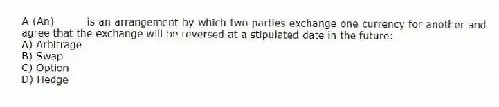 A (An) ____ is an arrangement by which two parties exchange one currency for another and agree that the exchange will be reversed at a stipulated date in the future:
A) Arbitrage
B) Swap
C) Option
D) Hedge