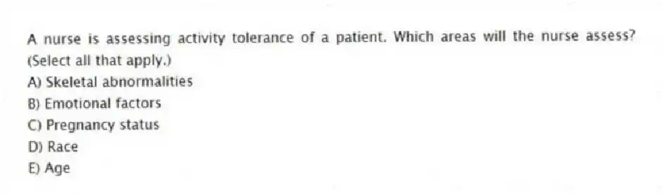 A nurse is assessing activity tolerance of a patient. Which areas will the nurse assess? (Select all that apply.)
A) Skeletal abnormalities
B) Emotional factors
C) Pregnancy status
D) Race
E) Age
