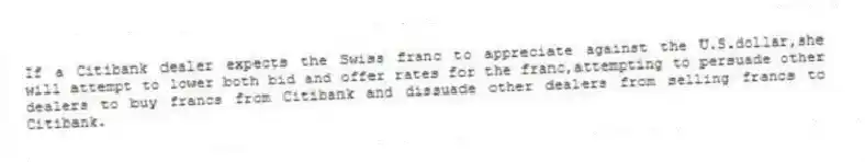If a Citibank dealer expects the Swiss franc to appreciate against the U.S.dollar,she will attempt to lower both bid and offer rates for the franc,attempting to persuade other dealers to buy francs from Citibank and dissuade other dealers from selling francs to Citibank.