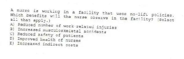 A nurse is working in a facility that uses no-lift policies. Which benefits will the nurse observe in the facility? (Select all that apply.)
A) Reduced number of work-related injuries
B) Increased musculoskeletal accidents
C) Reduced safety of patients
D) Improved health of nurses
E) Increased indirect costs