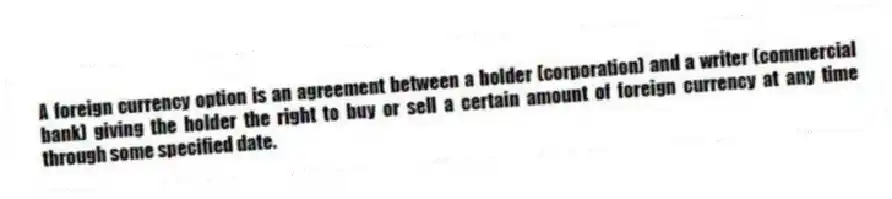 A foreign currency option is an agreement between a holder (corporation) and a writer (commercial bank) giving the holder the right to buy or sell a certain amount of foreign currency at any time through some specified date.