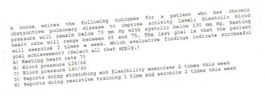 A nurse writes the following outcomes for a patient who has chronic obstructive pulmonary disease to improve activity level: Diastolic blood pressure will remain below 70 mm Hg with systolic below 130 mm Hg. Resting heart rate will range between 65 and 75. The last goal is that the patient will exercise 3 times a week. Which evaluative findings indicate successful goal achievement? (Select all that apply.)
A) Resting heart rate 70
B) Blood pressure 126/64
C) Blood pressure 140/90
D) Reports doing stretching and flexibility exercises 2 times this week
E) Reports doing resistive training 1 time and aerobics 2 times this week