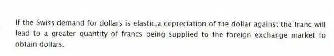 If the Swiss demand for dollars is elastic,a depreciation of the dollar against the franc will lead to a greater quantity of francs being supplied to the foreign exchange market to obtain dollars.