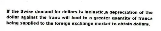 If the Swiss demand for dollars is inelastic,a depreciation of the dollar against the franc will lead to a greater quantity of francs being supplied to the foreign exchange market to obtain dollars.