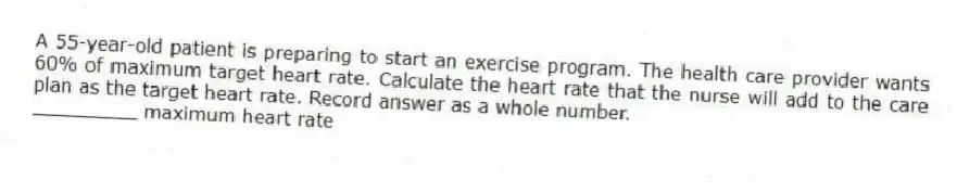 A 55-year-old patient is preparing to start an exercise program. The health care provider wants 60% of maximum target heart rate. Calculate the heart rate that the nurse will add to the care plan as the target heart rate. Record answer as a whole number.
_________ maximum heart rate