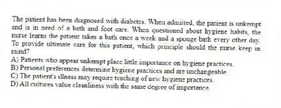 The patient has been diagnosed with diabetes. When admitted, the patient is unkempt and is in need of a bath and foot care. When questioned about hygiene habits, the nurse learns the patient takes a bath once a week and a sponge bath every other day. To provide ultimate care for this patient, which principle should the nurse keep in mind?
A) Patients who appear unkempt place little importance on hygiene practices.
B) Personal preferences determine hygiene practices and are unchangeable.
C) The patient's illness may require teaching of new hygiene practices.
D) All cultures value cleanliness with the same degree of importance.