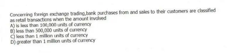 Concerning foreign exchange trading,bank purchases from and sales to their customers are classified as retail transactions when the amount involved
A) is less than 100,000 units of currency
B) less than 500,000 units of currency
C) less than 1 million units of currency
D) greater than 1 million units of currency