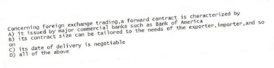 Concerning foreign exchange trading,a forward contract is characterized by
A) it issued by major commercial banks such as Bank of America
B) its contract size can be tailored to the needs of the exporter,importer,and so on
C) its date of delivery is negotiable
D) all of the above