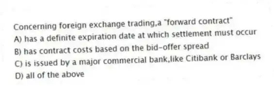 Concerning foreign exchange trading,a "forward contract"
A) has a definite expiration date at which settlement must occur
B) has contract costs based on the bid-offer spread
C) is issued by a major commercial bank,like Citibank or Barclays
D) all of the above