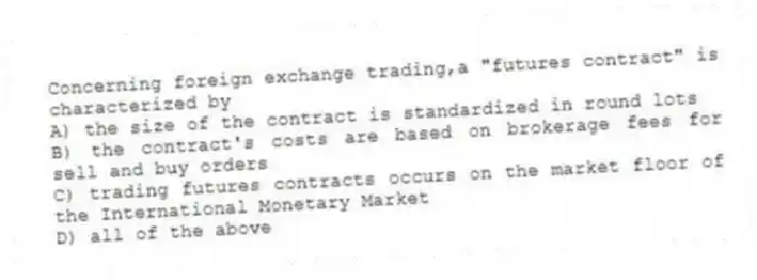 Concerning foreign exchange trading,a "futures contract" is characterized by
A) the size of the contract is standardized in round lots
B) the contract's costs are based on brokerage fees for sell and buy orders
C) trading futures contracts occurs on the market floor of the International Monetary Market
D) all of the above