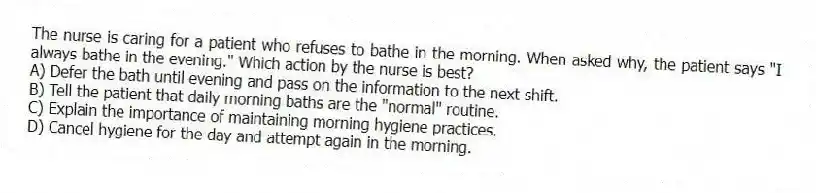 The nurse is caring for a patient who refuses to bathe in the morning. When asked why, the patient says "I always bathe in the evening." Which action by the nurse is best?
A) Defer the bath until evening and pass on the information to the next shift.
B) Tell the patient that daily morning baths are the "normal" routine.
C) Explain the importance of maintaining morning hygiene practices.
D) Cancel hygiene for the day and attempt again in the morning.