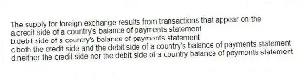 The supply for foreign exchange results from transactions that appear on the
a.credit side of a country's balance of payments statement
b.debit side of a country's balance of payments statement
c.both the credit side and the debit side of a country's balance of payments statement
d.neither the credit side nor the debit side of a country balance of payments statement