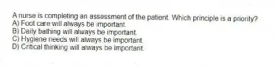 A nurse is completing an assessment of the patient. Which principle is a priority?
A) Foot care will always be important.
B) Daily bathing will always be important.
C) Hygiene needs will always be important.
D) Critical thinking will always be important.